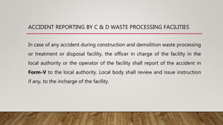 ACCIDENT REPORTING BY C & D WASTE PROCESSING FACILITIES
In case of any accident during construction and demolition waste processing
or treatment or disposal facility, the officer in charge of the facility in the
local authority or the operator of the facility shall report of the accident in
Form-V to the local authority. Local body shall review and issue instruction
if any, to the incharge of the facility.
 