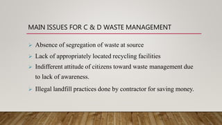 MAIN ISSUES FOR C & D WASTE MANAGEMENT
 Absence of segregation of waste at source
 Lack of appropriately located recycling facilities
 Indifferent attitude of citizens toward waste management due
to lack of awareness.
 Illegal landfill practices done by contractor for saving money.
 