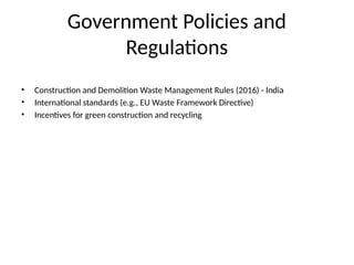 Government Policies and
Regulations
• Construction and Demolition Waste Management Rules (2016) - India
• International standards (e.g., EU Waste Framework Directive)
• Incentives for green construction and recycling
 
