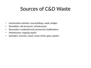 Sources of C&D Waste
• Construction activities: new buildings, roads, bridges
• Demolition: old structures, infrastructure
• Renovation: residential and commercial modifications
• Maintenance: ongoing repairs
• Examples: concrete, wood, metal, bricks, glass, plastics
 