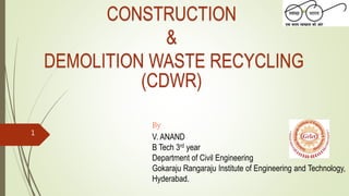 CONSTRUCTION
&
DEMOLITION WASTE RECYCLING
(CDWR)
By
V. ANAND
B Tech 3rd year
Department of Civil Engineering
Gokaraju Rangaraju Institute of Engineering and Technology,
Hyderabad.
1
 