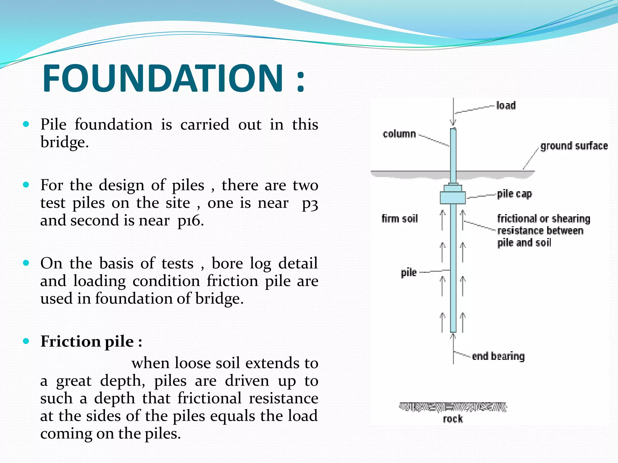 FOUNDATION :
 Pile foundation is carried out in this

bridge.
 For the design of piles , there are two

test piles on the site , one is near p3
and second is near p16.
 On the basis of tests , bore log detail

and loading condition friction pile are
used in foundation of bridge.
 Friction pile :

when loose soil extends to
a great depth, piles are driven up to
such a depth that frictional resistance
at the sides of the piles equals the load
coming on the piles.

 