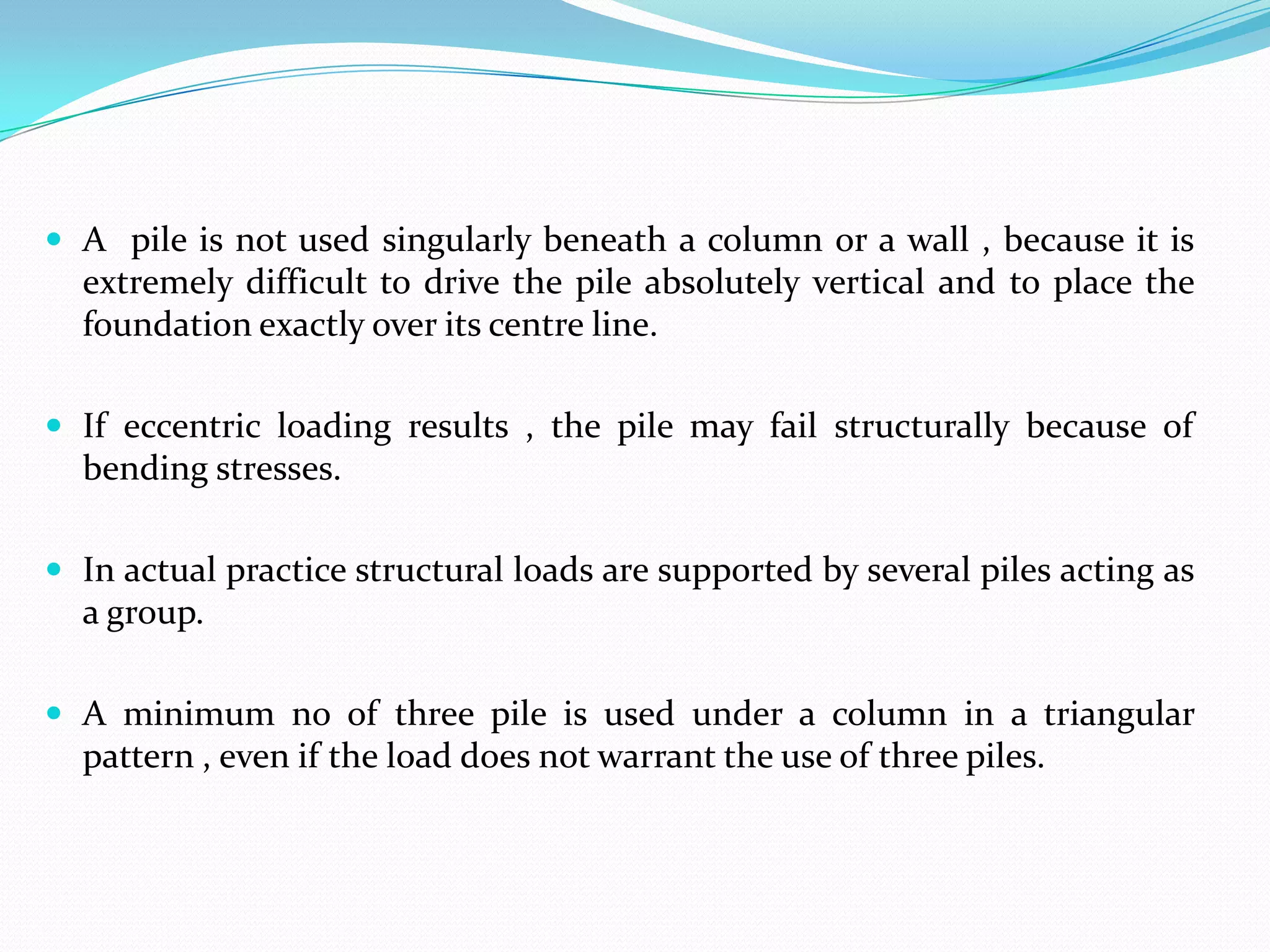  A pile is not used singularly beneath a column or a wall , because it is

extremely difficult to drive the pile absolutely vertical and to place the
foundation exactly over its centre line.
 If eccentric loading results , the pile may fail structurally because of

bending stresses.
 In actual practice structural loads are supported by several piles acting as

a group.
 A minimum no of three pile is used under a column in a triangular

pattern , even if the load does not warrant the use of three piles.

 