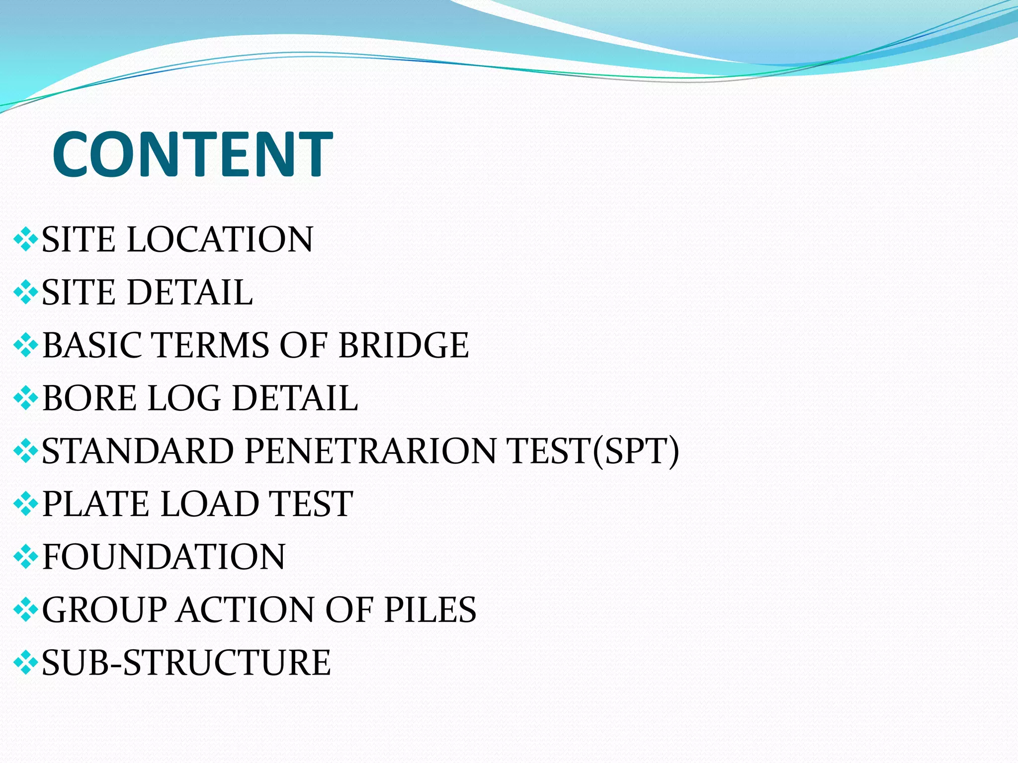 CONTENT
SITE LOCATION
SITE DETAIL
BASIC TERMS OF BRIDGE
BORE LOG DETAIL

STANDARD PENETRARION TEST(SPT)
PLATE LOAD TEST
FOUNDATION

GROUP ACTION OF PILES
SUB-STRUCTURE

 