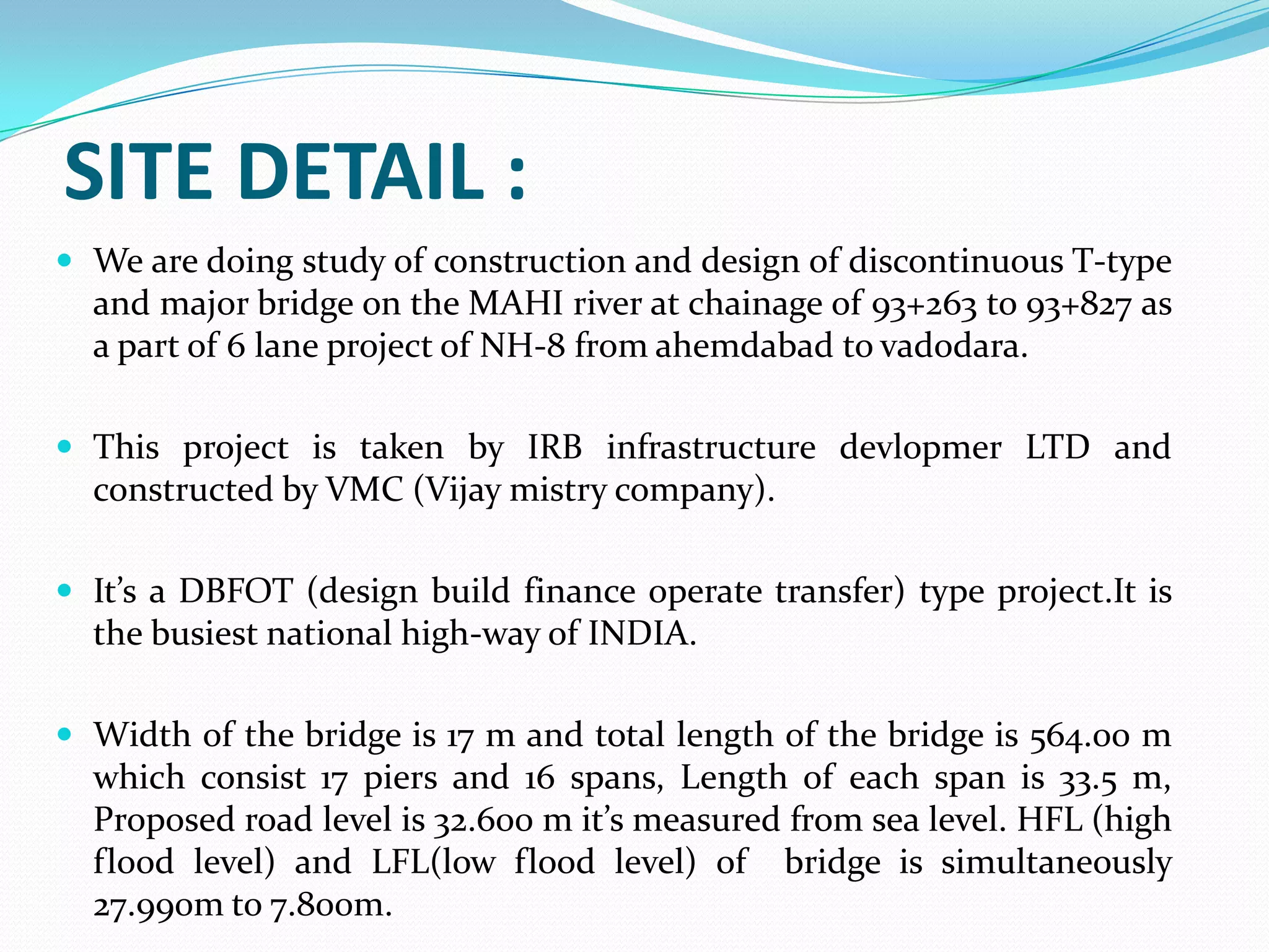 SITE DETAIL :
 We are doing study of construction and design of discontinuous T-type

and major bridge on the MAHI river at chainage of 93+263 to 93+827 as
a part of 6 lane project of NH-8 from ahemdabad to vadodara.
 This project is taken by IRB infrastructure devlopmer LTD and

constructed by VMC (Vijay mistry company).
 It’s a DBFOT (design build finance operate transfer) type project.It is

the busiest national high-way of INDIA.
 Width of the bridge is 17 m and total length of the bridge is 564.00 m

which consist 17 piers and 16 spans, Length of each span is 33.5 m,
Proposed road level is 32.600 m it’s measured from sea level. HFL (high
flood level) and LFL(low flood level) of bridge is simultaneously
27.990m to 7.800m.

 