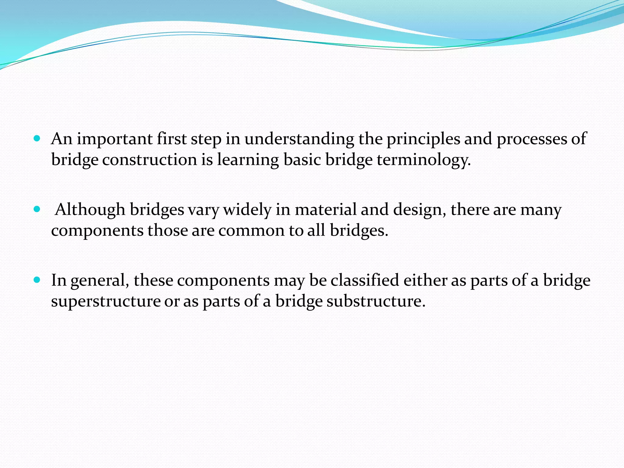  An important first step in understanding the principles and processes of

bridge construction is learning basic bridge terminology.
 Although bridges vary widely in material and design, there are many

components those are common to all bridges.
 In general, these components may be classified either as parts of a bridge

superstructure or as parts of a bridge substructure.

 