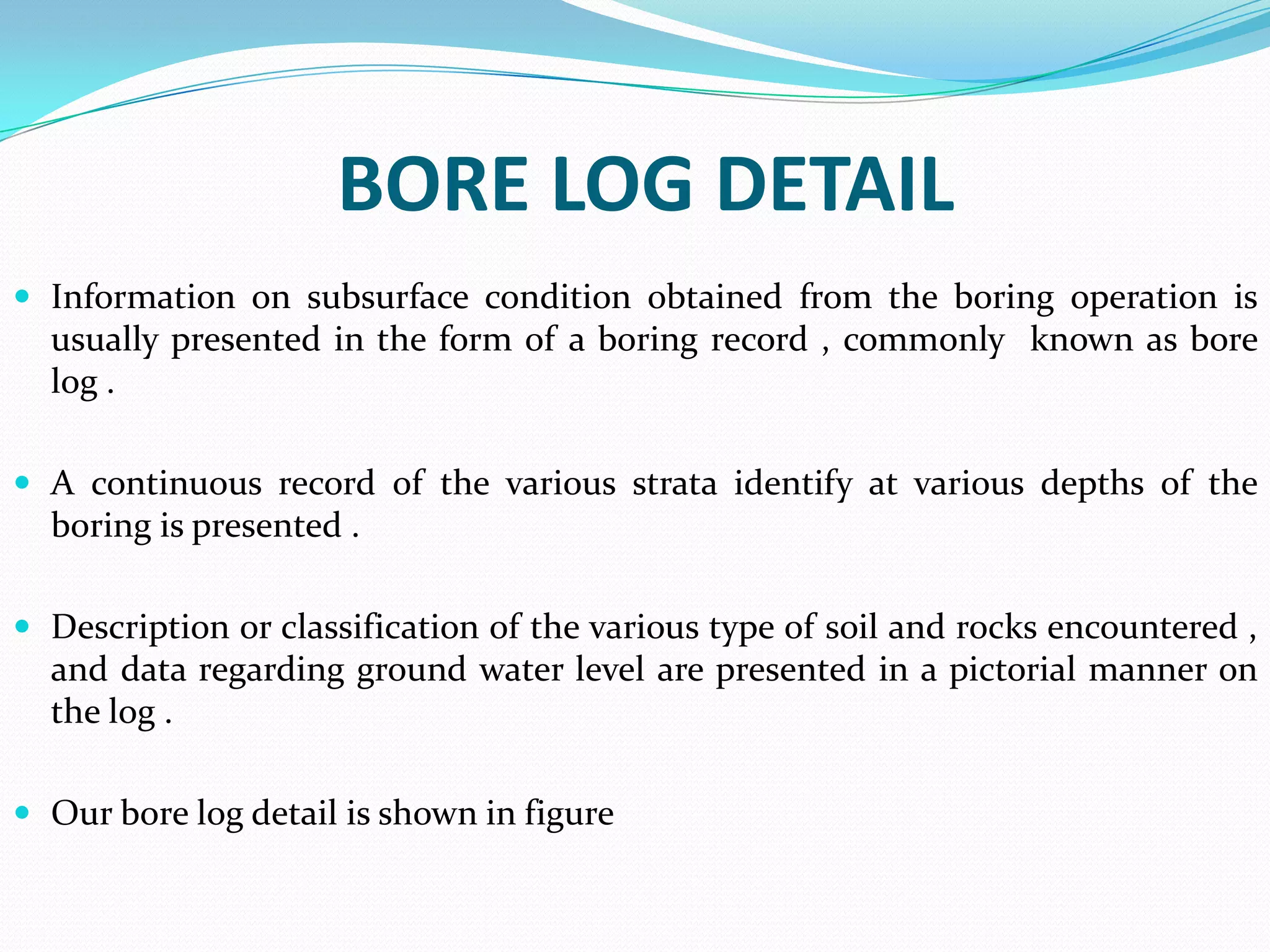 BORE LOG DETAIL
 Information on subsurface condition obtained from the boring operation is

usually presented in the form of a boring record , commonly known as bore
log .
 A continuous record of the various strata identify at various depths of the

boring is presented .
 Description or classification of the various type of soil and rocks encountered ,

and data regarding ground water level are presented in a pictorial manner on
the log .
 Our bore log detail is shown in figure

 