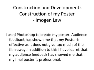 Construction and Development:
Construction of my Poster
- Imogen Law
I used Photoshop to create my poster. Audience
feedback has shown me that my Poster is
effective as it does not give too much of the
film away. In addition to this I have learnt that
my audience feedback has showed me that
my final poster is professional.
 