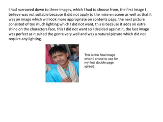 I had narrowed down to three images, which I had to choose from, the first image I
believe was not suitable because it did not apply to the mise en scene as well as that it
was an image which will look more appropriate on contents page, the next picture
consisted of too much lighting which I did not want, this is because it adds an extra
shine on the characters face, this I did not want so I decided against it, the last image
was perfect as it suited the genre very well and was a natural picture which did not
require any lighting.
This is the final image
which I chose to use for
my final double page
spread.
 