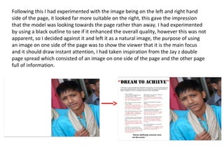 Following this I had experimented with the image being on the left and right hand
side of the page, it looked far more suitable on the right, this gave the impression
that the model was looking towards the page rather than away. I had experimented
by using a black outline to see if it enhanced the overall quality, however this was not
apparent, so I decided against it and left it as a natural image, the purpose of using
an image on one side of the page was to show the viewer that it is the main focus
and it should draw instant attention, I had taken inspiration from the Jay z double
page spread which consisted of an image on one side of the page and the other page
full of information.
 