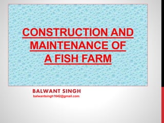 CONSTRUCTION AND
MAINTENANCE OF
A FISH FARM
BALWANT SINGH
balwantsingh1642@gmail.com
 