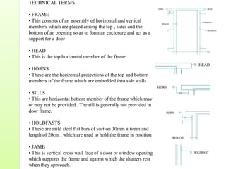 TECHNICAL TERMS
• FRAME
• This consists of an assembly of horizontal and vertical
members which are placed among the top , sides and the
bottom of an opening so as to form an enclosure and act as a
support for a door
• HEAD
• This is the top horizontal member of the frame.
• HORNS
• These are the horizontal projections of the top and bottom
members of the frame which are embedded into side walls
• SILLS
• This are horizontal bottom member of the frame which may
or may not be provided . The sill is generally not provided in
door frame.
• HOLDFASTS
• These are mild steel flat bars of section 30mm x 6mm and
length of 20cm , which are used to hold the frame in position
• JAMB
• This is vertical cross wall face of a door or window opening
which supports the frame and against which the shutters rest
when they approach.
 