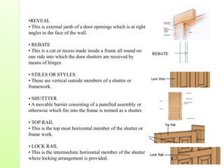 •REVEAL
• This is external jamb of a door openings which is at right
angles to the face of the wall.
• REBATE
• This is a cut or recess made inside a frame all round on
one side into which the door shutters are received by
means of hinges.
• STILES OR STYLES
• These are vertical outside members of a shutter or
framework.
• SHUTTTER
• A movable barrier consisting of a panelled assembly or
otherwise which fits into the frame is termed as a shutter.
• TOP RAIL
• This is the top most horizontal member of the shutter or
frame work.
• LOCK RAIL
• This is the intermediate horizontal member of the shutter
where locking arrangement is provided.
 