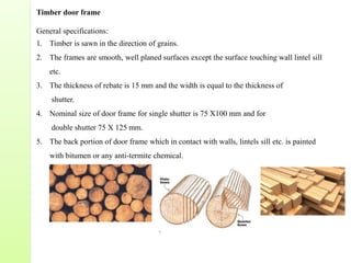 Timber door frame
General specifications:
1. Timber is sawn in the direction of grains.
2. The frames are smooth, well planed surfaces except the surface touching wall lintel sill
etc.
3. The thickness of rebate is 15 mm and the width is equal to the thickness of
shutter.
4. Nominal size of door frame for single shutter is 75 X100 mm and for
double shutter 75 X 125 mm.
5. The back portion of door frame which in contact with walls, lintels sill etc. is painted
with bitumen or any anti-termite chemical.
 
