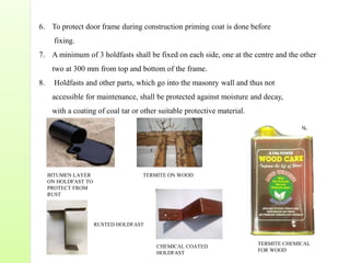 6. To protect door frame during construction priming coat is done before
fixing.
7. A minimum of 3 holdfasts shall be fixed on each side, one at the centre and the other
two at 300 mm from top and bottom of the frame.
8. Holdfasts and other parts, which go into the masonry wall and thus not
accessible for maintenance, shall be protected against moisture and decay,
with a coating of coal tar or other suitable protective material.
BITUMEN LAYER
ON HOLDFAST TO
PROTECT FROM
RUST
RUSTED HOLDFAST
TERMITE ON WOOD
CHEMICAL COATED
HOLDFAST
TERMITE CHEMICAL
FOR WOOD
 