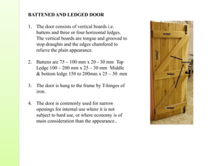 BATTENED AND LEDGED DOOR
1. The door consists of vertical boards i.e.
battens and three or four horizontal ledges.
The vertical boards are tongue and grooved to
stop draughts and the edges chamfered to
relieve the plain appearance.
2. Battens are 75 – 100 mm x 20 - 30 mm Top
Ledge 100 – 200 mm x 25 – 30 mm Middle
& bottom ledge 150 to 200mm x 25 – 30 mm
3. The door is hung to the frame by T-hinges of
iron.
4. The door is commonly used for narrow
openings for internal use where it is not
subject to hard use, or where economy is of
main consideration than the appearance..
 