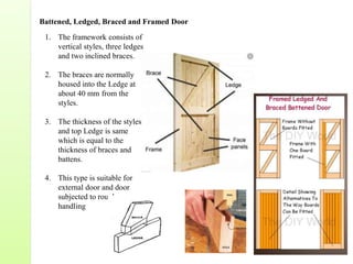 1. The framework consists of
vertical styles, three ledges
and two inclined braces.
2. The braces are normally
housed into the Ledge at
about 40 mm from the
styles.
3. The thickness of the styles
and top Ledge is same
which is equal to the
thickness of braces and
battens.
4. This type is suitable for
external door and door
subjected to rough
handling
Battened, Ledged, Braced and Framed Door
 