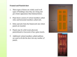 Framed and Paneled door
1. These types of doors are widely used in all
types of buildings since they are strong and
give better appearance than battened doors.
2. Panel doors consist of vertical members called
stiles and horizontal members called rails.
3. Stiles and rails form the framework into which
panels are inserted.
4. Panels may be solid wood, plywood,
particleboard or louvered or have glass inserts.
5. Additional vertical members called mullions
are used to divide the door into any number of
panels.
 