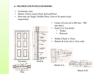 4. FRAMED AND PANELLED DOORS.
• Commonly used.
• Shutter of door consist Style, Rail andPanel.
• Door may me Single, Double,Three ,Four or Six panel as per
requirement.
• Centre of Lock rail is 800 mm – 900
mm above.
• Panel (3 to 5cm thick)
• Timber
• Plywood
• Width of Style is 10cm.
• Bottom & Lock rail is 15cm wide.
Elevation Section
Plan
Detail At A
Detail At B
 