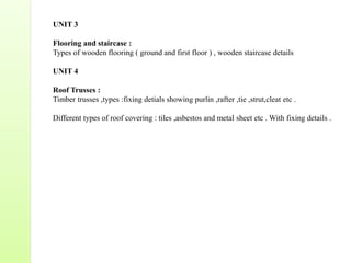 UNIT 3
Flooring and staircase :
Types of wooden flooring ( ground and first floor ) , wooden staircase details
UNIT 4
Roof Trusses :
Timber trusses ,types :fixing detials showing purlin ,rafter ,tie ,strut,cleat etc .
Different types of roof covering : tiles ,asbestos and metal sheet etc . With fixing details .
 