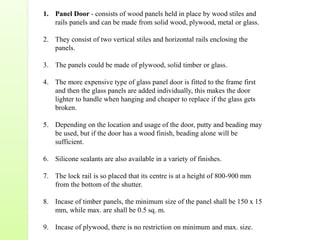 1. Panel Door - consists of wood panels held in place by wood stiles and
rails panels and can be made from solid wood, plywood, metal or glass.
2. They consist of two vertical stiles and horizontal rails enclosing the
panels.
3. The panels could be made of plywood, solid timber or glass.
4. The more expensive type of glass panel door is fitted to the frame first
and then the glass panels are added individually, this makes the door
lighter to handle when hanging and cheaper to replace if the glass gets
broken.
5. Depending on the location and usage of the door, putty and beading may
be used, but if the door has a wood finish, beading alone will be
sufficient.
6. Silicone sealants are also available in a variety of finishes.
7. The lock rail is so placed that its centre is at a height of 800-900 mm
from the bottom of the shutter.
8. Incase of timber panels, the minimum size of the panel shall be 150 x 15
mm, while max. are shall be 0.5 sq. m.
9. Incase of plywood, there is no restriction on minimum and max. size.
 