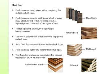 Flush Door
1. Flush doors are simply doors with a completely flat
surface on both sides.
2. Flush doors can come in solid format which is a door
made of solid wood or hollow format which is
lightweight and comprised of two layers of thin
3. Timber separated, usually, by a lightweight
honeycomb core.
4. The core is covered with either hardboard or plywood
on both sides.
5. Solid flush doors are usually used as fire-check doors.
6. Flush doors are lighter and cheaper than other types.
7. The flush door shutters are manufactured in standard
thickness of 25,30, 35 and 40 mm
Particle board
Mdf board
Pre laminated board Plyboard
Flush Doors
 