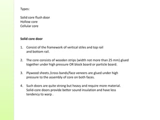 Types:
Solid core flush door
Hollow core
Cellular core
Solid core door
1. Consist of the framework of vertical stiles and top rail
and bottom rail.
2. The core consists of wooden strips (width not more than 25 mm) glued
together under high pressure OR block board or particle board.
3. Plywood sheets /cross bands/face veneers are glued under high
pressure to the assembly of core on both faces.
4. Such doors are quite strong but heavy and require more material.
Solid-core doors provide better sound insulation and have less
tendency to warp .
 