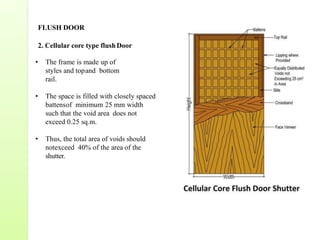 FLUSH DOOR
2. Cellular core type flushDoor
• The frame is made up of
styles and topand bottom
rail.
• The space is filled with closely spaced
battensof minimum 25 mm width
such that the void area does not
exceed 0.25 sq.m.
• Thus, the total area of voids should
notexceed 40% of the area of the
shutter.
 