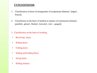 TYPESOFDOOR:
1. Classification on basis of arrangement of components (battend , ledged ,
braced).
2. Classifiction on the basis of method or manner of construction (framed ,
panelled , glazed , flushed , louvered , wire – gauged).
3. Classification on the basis of working .
• Revolving doors
• Sliding doors
• Folding doors
• Sliding and Folding Doors
• Swing doors
• Rolling shutters
 