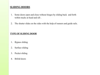 SLIDING DOORS
1. Some doors open and close without hinges by sliding back and forth
within tracks at head and sill .
2. The shutter slides on the sides with the help of runners and guide rails.
TYPE OF SLIDING DOOR
1. Bypass sliding
2. Surface sliding
3. Pocket sliding
4. Bifold doors
 