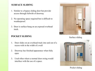 1. Similar to a bypass sliding door but provide
access through fullwith of doorway
2. No operating space required but is difficult to
weatherproof.
3. Door is surface-hung on an exposed overhead
track.
POCKET SLIDING
1. Door slides on an overhead track into and out of a
recess with in the width of a wall
2. Doorway has finished appearance when fully
open
3. Used often where a normal door swing would
interface with the use of a space.
SURFACE SLIDING
Surface sliding
Pocket sliding
 