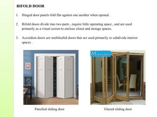 BIFOLD DOOR
1. Hinged door panels fold flat against one another when opened .
2. Bifold doors divide into two parts , require little operating space , and are used
primarily as a visual screen to enclose closet and storage spaces.
3. Accordion doors are multileafed doors that are used primarily to subdivide interior
spaces .
Panelled sliding door Glazed sliding door
 