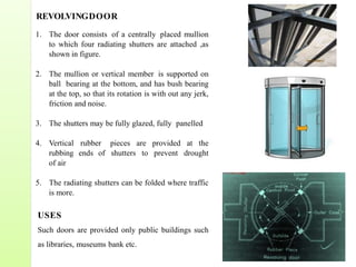 REVOLVINGDOOR
1. The door consists of a centrally placed mullion
to which four radiating shutters are attached ,as
shown in figure.
2. The mullion or vertical member is supported on
ball bearing at the bottom, and has bush bearing
at the top, so that its rotation is with out any jerk,
friction and noise.
3. The shutters may be fully glazed, fully panelled
4. Vertical rubber pieces are provided at the
rubbing ends of shutters to prevent drought
of air
5. The radiating shutters can be folded where traffic
is more.
USES
Such doors are provided only public buildings such
as libraries, museums bank etc.
 