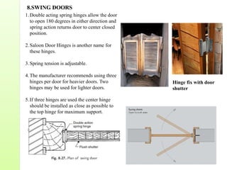 8.SWING DOORS
1.Double acting spring hinges allow the door
to open 180 degrees in either direction and
spring action returns door to center closed
position.
2.Saloon Door Hinges is another name for
these hinges.
3.Spring tension is adjustable.
4.The manufacturer recommends using three
hinges per door for heavier doors. Two
hinges may be used for lighter doors.
5.If three hinges are used the center hinge
should be installed as close as possible to
the top hinge for maximum support.
Hinge fix with door
shutter
 