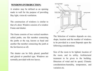 WINDOWSINTRODUCTION:
A window may be defined as an opening
made in wall for the purpose of providing
Day light, vision & ventilation.
The construction of windows is similar to
that of a door. Window consists of a window
Frame and shutter.
The frame consists of two vertical members
called jambs, one flat member connecting
the jambs at the top, known as head and
another flat member connecting the jamb at
the feet known as sill.
The shutter can be fully glazed, panelled
and glazed or panelled type. Windows are
normally provided with two leaves.
The Selection of window depends on size,
shape, location and the number of windows
to be provided in a room Depends upon the
following considerations.
Size of the room to be lighted, location of
the room, and its utility, Architectural
treatment to be given to the building.
Direction of wind and its speed, Climatic
considerations-humidity, temperature, and
variation etc.
 