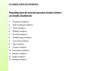 CLASSIFICATIONOFWINDOWS:
Depending upon the material,operation, location windows
are broadly classified into
1. Casement windows
2. Sash or glazed windows
3. Fixed windows
4. Sliding windows
5. Pivoted windows
6. Double hung windows
7. Louvered windows
8. Bay windows
9. Corner windows
10. Clerestory windows
11. Dormer windows
12. Gable windows
13. Awning windows
 