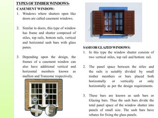 CASEMENT WINDOW:
1. Windows where shutters open like
doors are called casement windows.
2. Similar to doors, this type of window
has frame and shutter composed of
stiles, top rails, bottom rails, vertical
and horizontal sash bars with glass
panes.
3. Depending upon the design, the
frames of a casement window can
also have additional vertical and
horizontal members known as
mullion and Transome respectively.
SASH OR GLAZEDWINDOWS:
1. In this type the window shutter consists of
two vertical stiles, top rail and bottom rail.
2. The panel space between the stiles and
the rails is suitably divided by small
timber members or bars placed both
horizontally or vertically or only
horizontally as per the design requirements.
3. These bars are known as sash bars or
Glazing bars. Thus the sash bars divide the
total panel space of the window shutter into
panels of small size. The sash bars have
rebates for fixing the glass panels.
TYPESOFTIMBERWINDOWS-
 