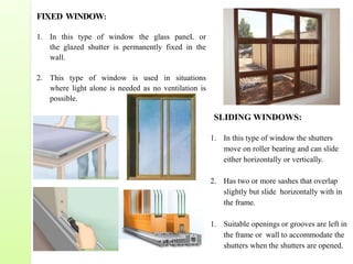 FIXED WINDOW:
1. In this type of window the glass paneL or
the glazed shutter is permanently fixed in the
wall.
2. This type of window is used in situations
where light alone is needed as no ventilation is
possible.
SLIDING WINDOWS:
1. In this type of window the shutters
move on roller bearing and can slide
either horizontally or vertically.
2. Has two or more sashes that overlap
slightly but slide horizontally with in
the frame.
1. Suitable openings or grooves are left in
the frame or wall to accommodate the
shutters when the shutters are opened.
 