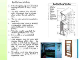 1. It has two panes,top and bottom that
slide up and down in tracks called
stiles.
2. The most common used windows
today.When open, these windows
allow air flow through half of its
size.
3. The two parts are not necessarily the
same size.
4. Traditionally,each shutter is provided
with a pair of counterweights
connected by cord or chain over
pulleys.
5. When the weights are pulled, the
shutters open to required level.
6. It is possible to have controlled
ventilation.
7. Sash windows may be fitted with
simplex hinges which allow the
window to be locked into hinges on
one side, while the rope on the other
side is detached, allowing the
window to be opened for escape or
cleaning.
8. Nowadays, most new double-hung
sash windows use spring balances to
support the sashes.
Double-hung windows
 