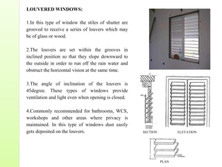 LOUVERED WINDOWS:
1.In this type of window the stiles of shutter are
grooved to receive a series of louvers which may
be of glass or wood.
2.The louvers are set within the grooves in
inclined position so that they slope downward to
the outside in order to run off the rain water and
obstruct the horizontal vision at the same time.
3.The angle of inclination of the louvers is
45degree. These types of windows provide
ventilation and light even when opening is closed.
4.Commonly recommended for bathrooms, WCS,
workshops and other areas where privacy is
maintained. In this type of windows dust easily
gets deposited on the louvers. ELEVATIONSECTION
PLAN
 