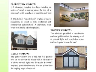 DORMER WINDOW :
The windows provided at the dormer
end and gable end of the sloping roof
to provide light and ventilation to the
enclosed space below the roof.
CLERESTORY WINDOW:
1. A clerestory window is a large window or
series of small windows along the top of a
structure's wall, usually at or near the roof line.
2. This type of "fenestration," or glass window
placement, is found in both residential and
commercial construction. A clerestory wall
often rises above adjoining roofs..
GABLE WINDOW:
The gable window sits at the end of a pitched
roof on the side of the house with a flat surface
to allow natural light into the room. It doesn't
require a protrusion because it is not placed into
the sloping angle of the roof.
 