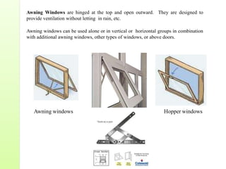 Awning Windows are hinged at the top and open outward. They are designed to
provide ventilation without letting in rain, etc.
Awning windows can be used alone or in vertical or horizontal groups in combination
with additional awning windows, other types of windows, or above doors.
Awning windows Hopper windows
 