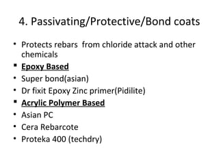 4. Passivating/Protective/Bond coats
• Protects rebars from chloride attack and other
chemicals
 Epoxy Based
• Super bond(asian)
• Dr fixit Epoxy Zinc primer(Pidilite)
 Acrylic Polymer Based
• Asian PC
• Cera Rebarcote
• Proteka 400 (techdry)
 