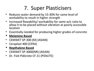 7. Super Plasticisers
• Reduces water demand by 15-30% for same level of
workability to result in higher strength
• Increased flowability/ workability for same w/c ratio to
allow it to be placed without vibration at poorly accessible
location
• Essentially needed for producing higher grades of concrete
 Melamine Based
• CEMWET SP-300 (M) (ASIAN)
• Ceraplast 400 (CERA)
 Nepthalene Based
• CEMWET SP-3000(NR) (ASIAN)
• Dr. Fixit Pidicrete CF 21 (PIDILITE)
 