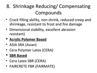 8. Shrinkage Reducing/ Compensating
Compounds
• Crack filling ability, non shrink, reduced creep and
shrinkage, resistant to frost and fire damage
• Dimensional stability, excellent abrasion
resistant)
 Acrylic Polymer Based
• ASIA SRA (Asian)
• Cera Polymer Latex (CERA)
 SBR Based
• Cera Latex SBR (CERA)
• FAIRCRETE FBR (FAIRMATE)
 