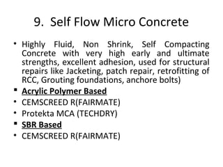 9. Self Flow Micro Concrete
• Highly Fluid, Non Shrink, Self Compacting
Concrete with very high early and ultimate
strengths, excellent adhesion, used for structural
repairs like Jacketing, patch repair, retrofitting of
RCC, Grouting foundations, anchore bolts)
 Acrylic Polymer Based
• CEMSCREED R(FAIRMATE)
• Protekta MCA (TECHDRY)
 SBR Based
• CEMSCREED R(FAIRMATE)
 
