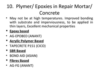 10. Plymer/ Epoxies in Repair Mortar/
Concrete
• May not be at high temperatures. Improved bonding
with substrate and imperviousness, to be applied in
thin layers, Excellent mechanical properties
 Epoxy based
• AG-EPOBED (ANANT)
 Acrylic Polymer Based
• TAPECRETE P151 (CICO)
 SBR Based
• BOND AID (ASIAN)
 Fibres Based
• AG-FG (ANANT)
 