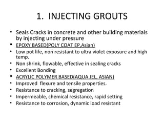 1. INJECTING GROUTS
• Seals Cracks in concrete and other building materials
by injecting under pressure
 EPOXY BASED(POLY COAT EP,Asian)
• Low pot life, non resistant to ultra violet exposure and high
temp.
• Non shrink, flowable, effective in sealing cracks
• Excellent Bonding
 ACRYLIC POLYMER BASED(AQUA JEL, ASIAN)
• Improved flexure and tensile properties.
• Resistance to cracking, segregation
• Impermeable, chemical resistance, rapid setting
• Resistance to corrosion, dynamic load resistant
 
