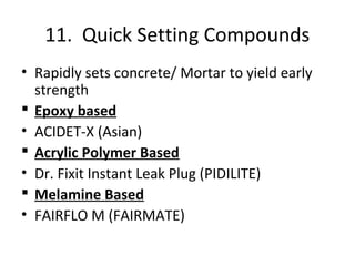 11. Quick Setting Compounds
• Rapidly sets concrete/ Mortar to yield early
strength
 Epoxy based
• ACIDET-X (Asian)
 Acrylic Polymer Based
• Dr. Fixit Instant Leak Plug (PIDILITE)
 Melamine Based
• FAIRFLO M (FAIRMATE)
 