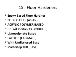 15. Floor Hardeners
 Epoxy Based Floor Hardner
• POLYCOAT EP (ASIAN)
 ACRYLIC POLYMER BASED
• Dr Fixit Piditop 333 (PIDILITE)
 Lignosulphate Based
• FAIRTOP (FAIRMATE)
 With Undisclosed Base
• Mastertop 100 (BASF)
 